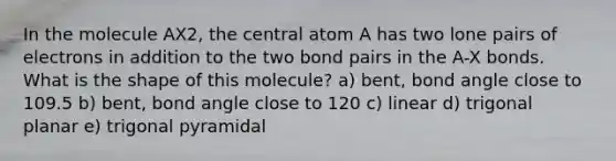 In the molecule AX2, the central atom A has two lone pairs of electrons in addition to the two bond pairs in the A-X bonds. What is the shape of this molecule? a) bent, bond angle close to 109.5 b) bent, bond angle close to 120 c) linear d) trigonal planar e) trigonal pyramidal