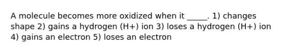 A molecule becomes more oxidized when it _____. 1) changes shape 2) gains a hydrogen (H+) ion 3) loses a hydrogen (H+) ion 4) gains an electron 5) loses an electron