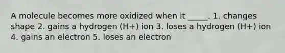 A molecule becomes more oxidized when it _____. 1. changes shape 2. gains a hydrogen (H+) ion 3. loses a hydrogen (H+) ion 4. gains an electron 5. loses an electron