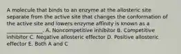 A molecule that binds to an enzyme at the allosteric site separate from the active site that changes the conformation of the active site and lowers enzyme affinity is known as a ______________. A. Noncompetitive inhibitor B. Competitive inhibitor C. Negative allosteric effector D. Positive allosteric effector E. Both A and C