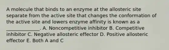 A molecule that binds to an enzyme at the allosteric site separate from the active site that changes the conformation of the active site and lowers enzyme affinity is known as a ______________. A. Noncompetitive inhibitor B. Competitive inhibitor C. Negative allosteric effector D. Positive allosteric effector E. Both A and C