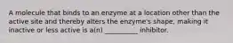 A molecule that binds to an enzyme at a location other than the active site and thereby alters the enzyme's shape, making it inactive or less active is a(n) __________ inhibitor.