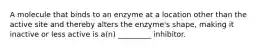 A molecule that binds to an enzyme at a location other than the active site and thereby alters the enzyme's shape, making it inactive or less active is a(n) _________ inhibitor.