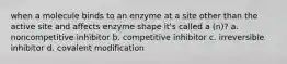 when a molecule binds to an enzyme at a site other than the active site and affects enzyme shape it's called a (n)? a. noncompetitive inhibitor b. competitive inhibitor c. irreversible inhibitor d. covalent modification