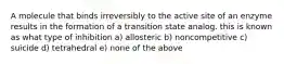 A molecule that binds irreversibly to the active site of an enzyme results in the formation of a transition state analog. this is known as what type of inhibition a) allosteric b) noncompetitive c) suicide d) tetrahedral e) none of the above