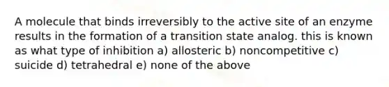 A molecule that binds irreversibly to the active site of an enzyme results in the formation of a transition state analog. this is known as what type of inhibition a) allosteric b) noncompetitive c) suicide d) tetrahedral e) none of the above