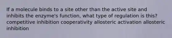 If a molecule binds to a site other than the active site and inhibits the enzyme's function, what type of regulation is this? competitive inhibition cooperativity allosteric activation allosteric inhibition