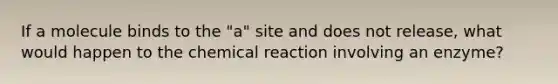 If a molecule binds to the "a" site and does not release, what would happen to the chemical reaction involving an enzyme?