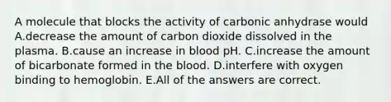 A molecule that blocks the activity of carbonic anhydrase would A.decrease the amount of carbon dioxide dissolved in the plasma. B.cause an increase in blood pH. C.increase the amount of bicarbonate formed in the blood. D.interfere with oxygen binding to hemoglobin. E.All of the answers are correct.