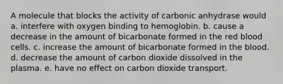 A molecule that blocks the activity of carbonic anhydrase would a. interfere with oxygen binding to hemoglobin. b. cause a decrease in the amount of bicarbonate formed in the red blood cells. c. increase the amount of bicarbonate formed in the blood. d. decrease the amount of carbon dioxide dissolved in the plasma. e. have no effect on carbon dioxide transport.