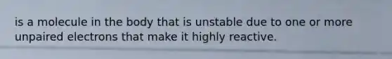 is a molecule in the body that is unstable due to one or more unpaired electrons that make it highly reactive.