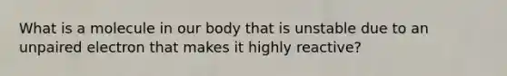 What is a molecule in our body that is unstable due to an unpaired electron that makes it highly reactive?