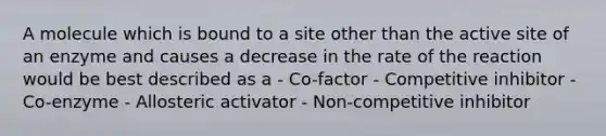 A molecule which is bound to a site other than the active site of an enzyme and causes a decrease in the rate of the reaction would be best described as a - Co-factor - Competitive inhibitor - Co-enzyme - Allosteric activator - Non-competitive inhibitor