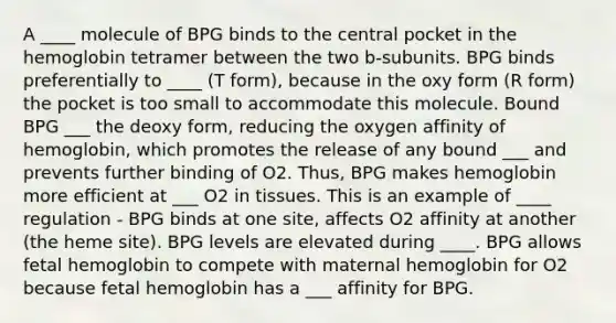 A ____ molecule of BPG binds to the central pocket in the hemoglobin tetramer between the two b-subunits. BPG binds preferentially to ____ (T form), because in the oxy form (R form) the pocket is too small to accommodate this molecule. Bound BPG ___ the deoxy form, reducing the oxygen affinity of hemoglobin, which promotes the release of any bound ___ and prevents further binding of O2. Thus, BPG makes hemoglobin more efficient at ___ O2 in tissues. This is an example of ____ regulation - BPG binds at one site, affects O2 affinity at another (the heme site). BPG levels are elevated during ____. BPG allows fetal hemoglobin to compete with maternal hemoglobin for O2 because fetal hemoglobin has a ___ affinity for BPG.