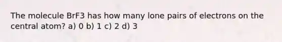 The molecule BrF3 has how many lone pairs of electrons on the central atom? a) 0 b) 1 c) 2 d) 3