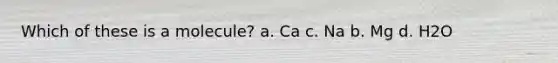 Which of these is a molecule? a. Ca c. Na b. Mg d. H2O