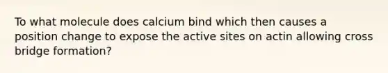 To what molecule does calcium bind which then causes a position change to expose the active sites on actin allowing cross bridge formation?