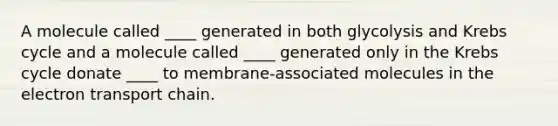 A molecule called ____ generated in both glycolysis and <a href='https://www.questionai.com/knowledge/kqfW58SNl2-krebs-cycle' class='anchor-knowledge'>krebs cycle</a> and a molecule called ____ generated only in the Krebs cycle donate ____ to membrane-associated molecules in <a href='https://www.questionai.com/knowledge/k57oGBr0HP-the-electron-transport-chain' class='anchor-knowledge'>the electron transport chain</a>.