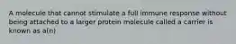 A molecule that cannot stimulate a full immune response without being attached to a larger protein molecule called a carrier is known as a(n)