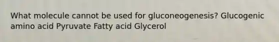 What molecule cannot be used for gluconeogenesis? Glucogenic amino acid Pyruvate Fatty acid Glycerol