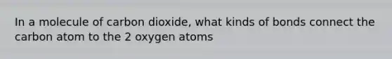 In a molecule of carbon dioxide, what kinds of bonds connect the carbon atom to the 2 oxygen atoms