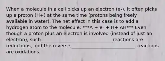 When a molecule in a cell picks up an electron (e-), it often picks up a proton (H+) at the same time (protons being freely available in water). The net effect in this case is to add a hydrogen atom to the molecule: ***A + e- + H+ AH*** Even though a proton plus an electron is involved (instead of just an electron), such_______________________________reactions are reductions, and the reverse,___________________________, reactions are oxidations.