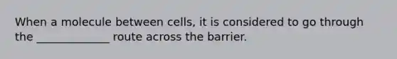 When a molecule between cells, it is considered to go through the _____________ route across the barrier.