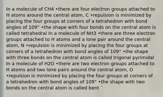 In a molecule of CH4 •there are four electron groups attached to H atoms around the central atom, C •repulsion is minimized by placing the four groups at corners of a tetrahedron with bond angles of 109° •the shape with four bonds on the central atom is called tetrahedral In a molecule of NH3 •there are three electron groups attached to H atoms and a lone pair around the central atom, N •repulsion is minimized by placing the four groups at corners of a tetrahedron with bond angles of 109° •the shape with three bonds on the central atom is called trigonal pyrimidal In a molecule of H2O •there are two electron groups attached to H atoms and two lone pairs around the central atom, O •repulsion is minimized by placing the four groups at corners of a tetrahedron with bond angles of 109° •the shape with two bonds on the central atom is called bent ¨