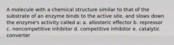 A molecule with a chemical structure similar to that of the substrate of an enzyme binds to the active site, and slows down the enzyme's activity called a: a. allosteric effector b. repressor c. noncompetitive inhibitor d. competitive inhibitor e. catalytic converter