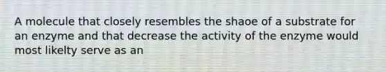 A molecule that closely resembles the shaoe of a substrate for an enzyme and that decrease the activity of the enzyme would most likelty serve as an