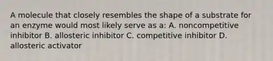 A molecule that closely resembles the shape of a substrate for an enzyme would most likely serve as a: A. noncompetitive inhibitor B. allosteric inhibitor C. competitive inhibitor D. allosteric activator