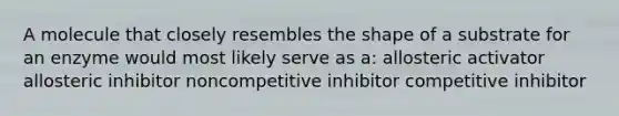 A molecule that closely resembles the shape of a substrate for an enzyme would most likely serve as a: allosteric activator allosteric inhibitor noncompetitive inhibitor competitive inhibitor