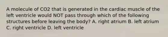 A molecule of CO2 that is generated in the cardiac muscle of the left ventricle would NOT pass through which of the following structures before leaving the body? A. right atrium B. left atrium C. right ventricle D. left ventricle