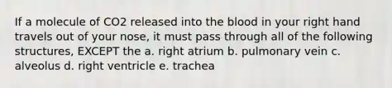 If a molecule of CO2 released into <a href='https://www.questionai.com/knowledge/k7oXMfj7lk-the-blood' class='anchor-knowledge'>the blood</a> in your right hand travels out of your nose, it must pass through all of the following structures, EXCEPT the a. right atrium b. pulmonary vein c. alveolus d. right ventricle e. trachea