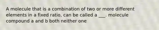 A molecule that is a combination of two or more different elements in a fixed ratio, can be called a ___. molecule compound a and b both neither one