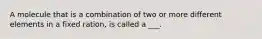 A molecule that is a combination of two or more different elements in a fixed ration, is called a ___.