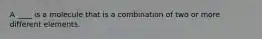 A ____ is a molecule that is a combination of two or more different elements.