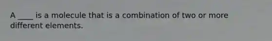 A ____ is a molecule that is a combination of two or more different elements.