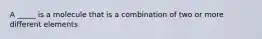 A _____ is a molecule that is a combination of two or more different elements