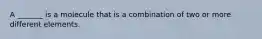 A _______ is a molecule that is a combination of two or more different elements.