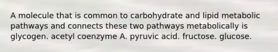 A molecule that is common to carbohydrate and lipid metabolic pathways and connects these two pathways metabolically is glycogen. acetyl coenzyme A. pyruvic acid. fructose. glucose.