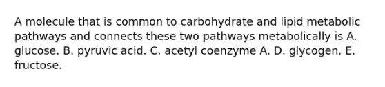 A molecule that is common to carbohydrate and lipid metabolic pathways and connects these two pathways metabolically is A. glucose. B. pyruvic acid. C. acetyl coenzyme A. D. glycogen. E. fructose.