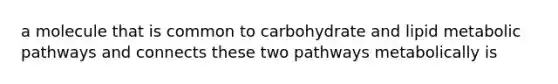 a molecule that is common to carbohydrate and lipid metabolic pathways and connects these two pathways metabolically is