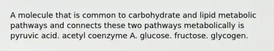 A molecule that is common to carbohydrate and lipid metabolic pathways and connects these two pathways metabolically is pyruvic acid. acetyl coenzyme A. glucose. fructose. glycogen.