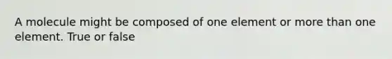 A molecule might be composed of one element or more than one element. True or false