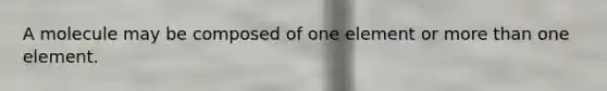 A molecule may be composed of one element or more than one element.