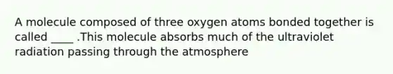 A molecule composed of three oxygen atoms bonded together is called ____ .This molecule absorbs much of the ultraviolet radiation passing through the atmosphere