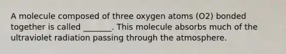 A molecule composed of three oxygen atoms (O2) bonded together is called _______. This molecule absorbs much of the ultraviolet radiation passing through the atmosphere.