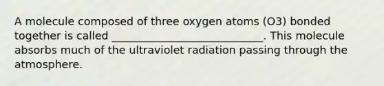 A molecule composed of three oxygen atoms (O3) bonded together is called ____________________________. This molecule absorbs much of the ultraviolet radiation passing through the atmosphere.