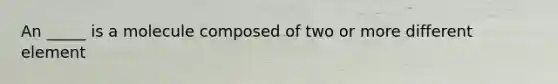 An _____ is a molecule composed of two or more different element